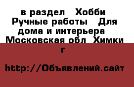  в раздел : Хобби. Ручные работы » Для дома и интерьера . Московская обл.,Химки г.